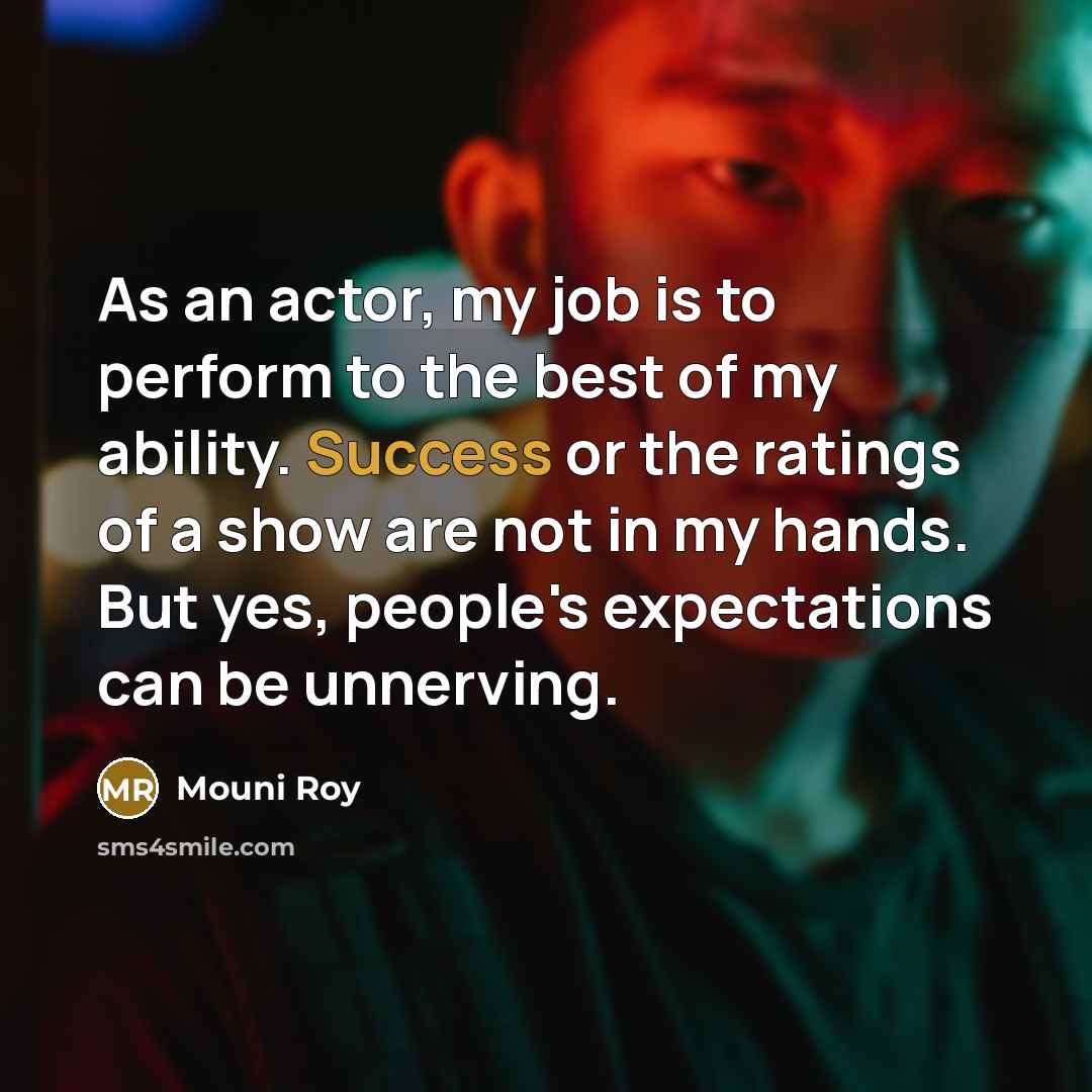“As an actor, my job is to perform to the best of my ability. Success or the ratings of a show are not in my hands. But yes, people's expectations can be unnerving.” quote by Mouni Roy