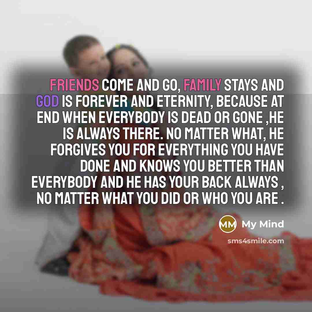 “Friends come and go, family stays and god is forever and eternity, because at end when everybody is dead or gone ,He is always there. No matter what, he forgives you for everything you have done and knows you better than everybody and he has your back Always , No Matter what you did or who you are .” quote by My Mind