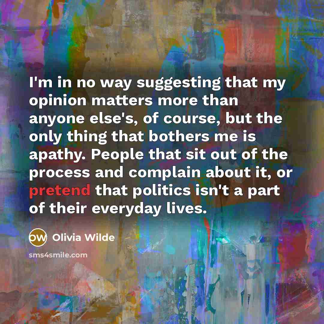 “I'm in no way suggesting that my opinion matters more than anyone else's, of course, but the only thing that bothers me is apathy. People that sit out of the process and complain about it, or pretend that politics isn't a part of their everyday lives.” quote by Olivia Wilde