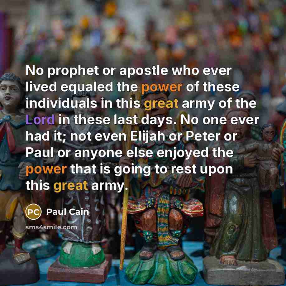 “No prophet or apostle who ever lived equaled the power of these individuals in this great army of the Lord in these last days. No one ever had it; not even Elijah or Peter or Paul or anyone else enjoyed the power that is going to rest upon this great army.” quote by Paul Cain