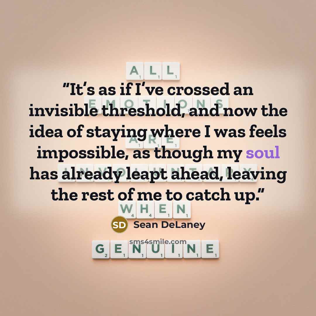 “It’s as if I’ve crossed an invisible threshold, and now the idea of staying where I was feels impossible, as though my soul has already leapt ahead, leaving the rest of me to catch up.” quote by Sean DeLaney