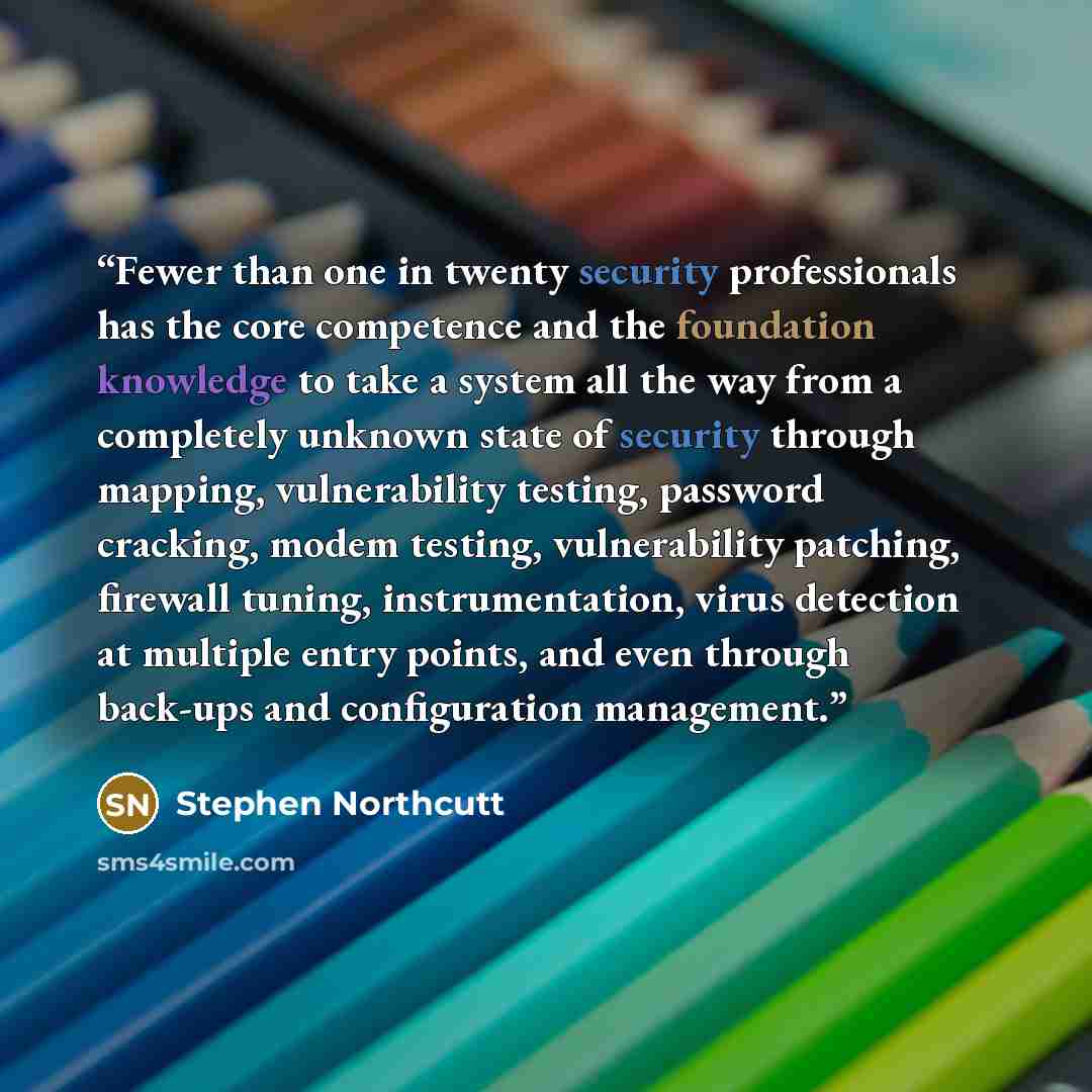 “Fewer than one in twenty security professionals has the core competence and the foundation knowledge to take a system all the way from a completely unknown state of security through mapping, vulnerability testing, password cracking, modem testing, vulnerability patching, firewall tuning…” quote by Stephen Northcutt