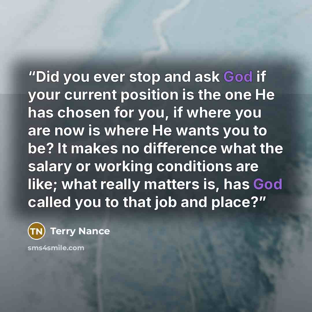 “Did you ever stop and ask God if your current position is the one He has chosen for you, if where you are now is where He wants you to be? It makes no difference what the salary or working conditions are like; what really matters is, has God called you to that job and place?” quote by Terry Nance