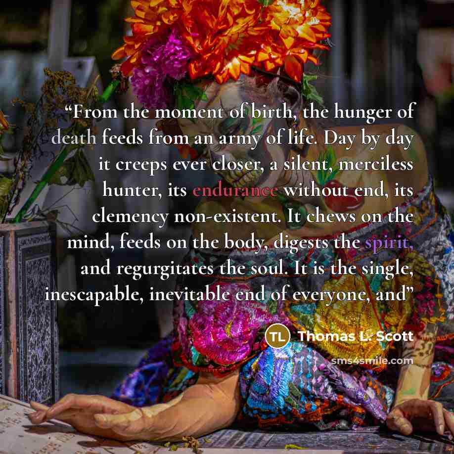 “From the moment of birth, the hunger of death feeds from an army of life. Day by day it creeps ever closer, a silent, merciless hunter, its endurance without end, its clemency non-existent. It chews on the mind, feeds on the body, digests the spirit, and regurgitates the soul. It is the single…” quote by Thomas L. Scott