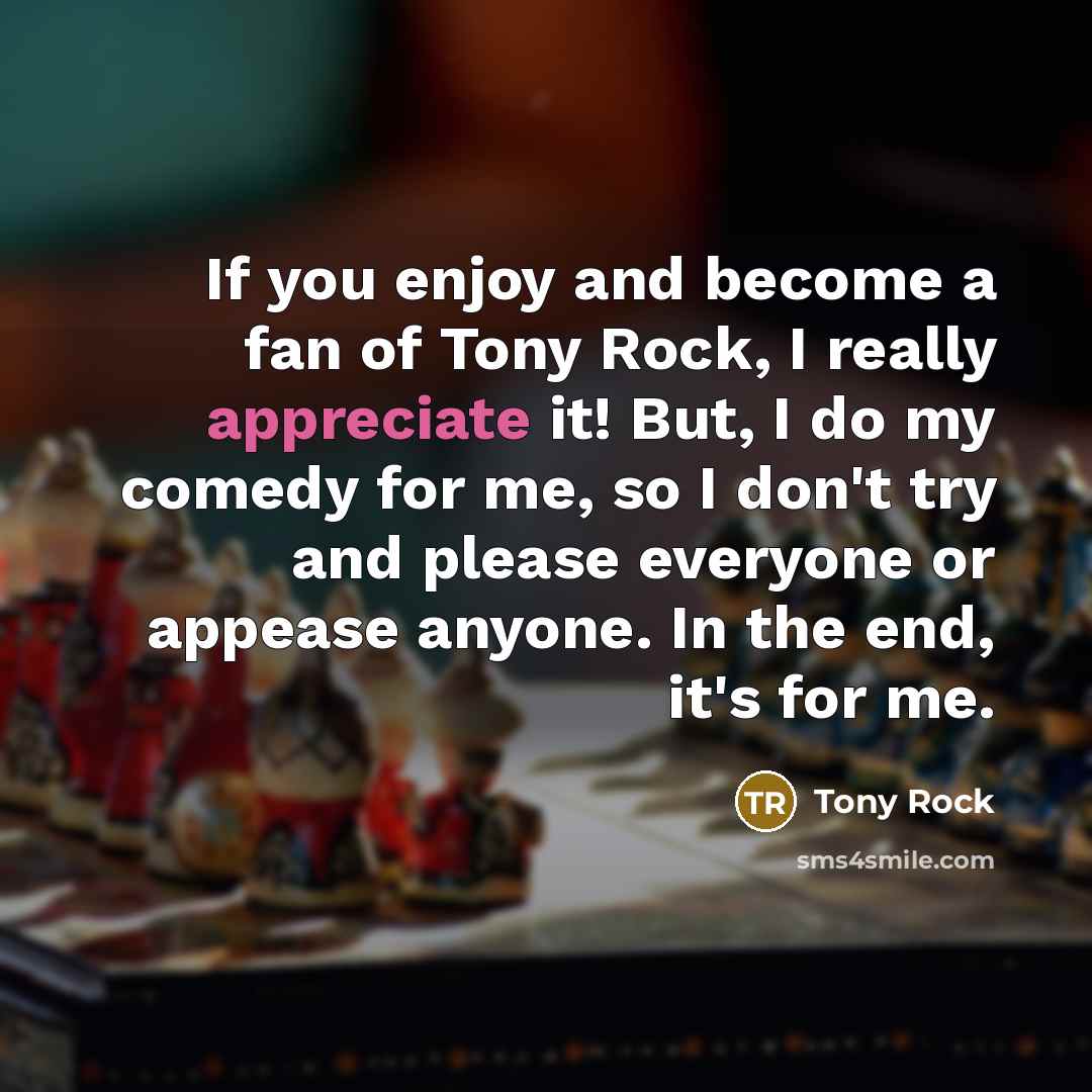 “If you enjoy and become a fan of Tony Rock, I really appreciate it! But, I do my comedy for me, so I don't try and please everyone or appease anyone. In the end, it's for me.” quote by Tony Rock