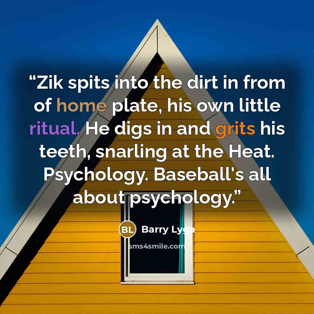 “Zik spits into the dirt in from of home plate, his own little ritual. He digs in and grits his teeth, snarling at the Heat. Psychology. Baseball's all about psychology.” quote by Barry Lyga