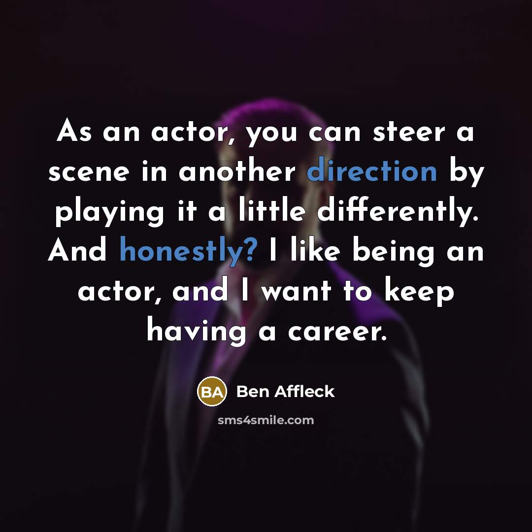 “As an actor, you can steer a scene in another direction by playing it a little differently. And honestly? I like being an actor, and I want to keep having a career.” quote by Ben Affleck