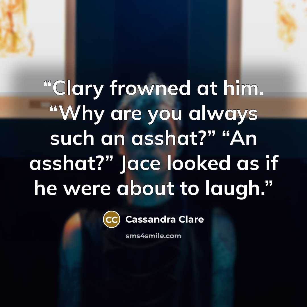 “Clary frowned at him. “Why are you always such an asshat?” “An asshat?” Jace looked as if he were about to laugh.” quote by Cassandra Clare