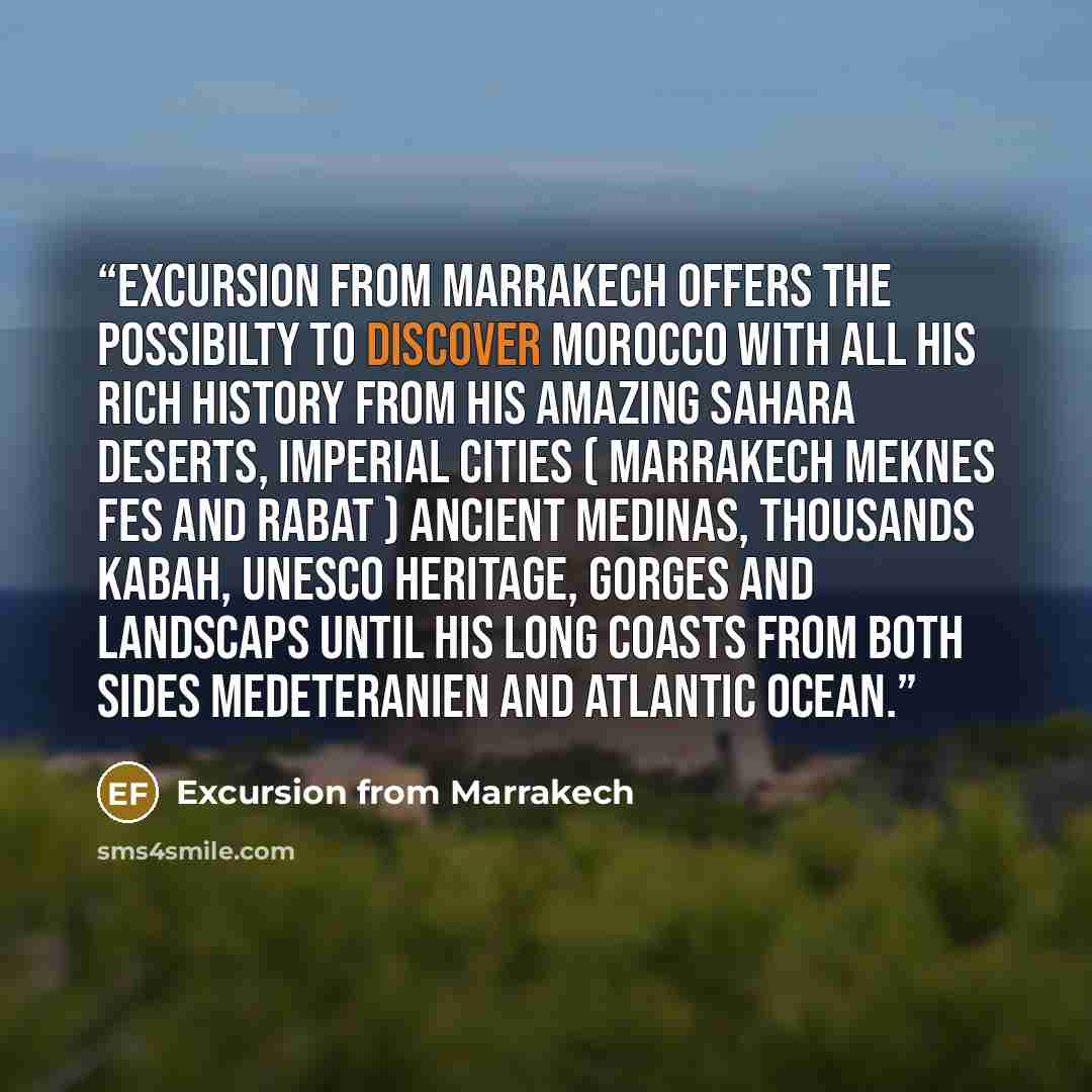 “Excursion from marrakech offers the possibilty to discover Morocco with all his rich history from his amazing Sahara deserts, imperial cities ( MARRAKECH MEKNES FES AND RABAT ) ancient medinas, thousands kabah, unesco heritage, gorges and landscaps until his long coasts from both sides…” quote by Excursion from Marrakech