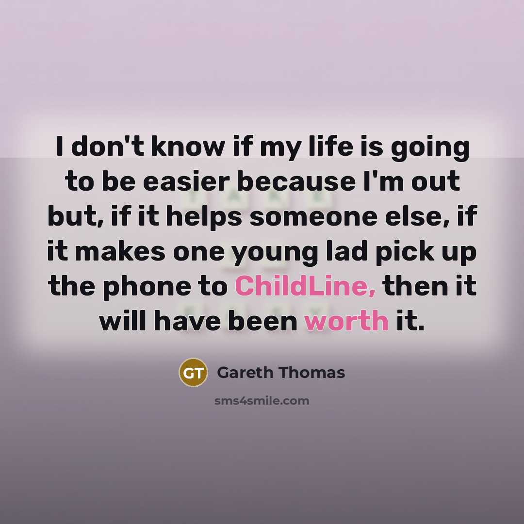 “I don't know if my life is going to be easier because I'm out but, if it helps someone else, if it makes one young lad pick up the phone to ChildLine, then it will have been worth it.” quote by Gareth Thomas