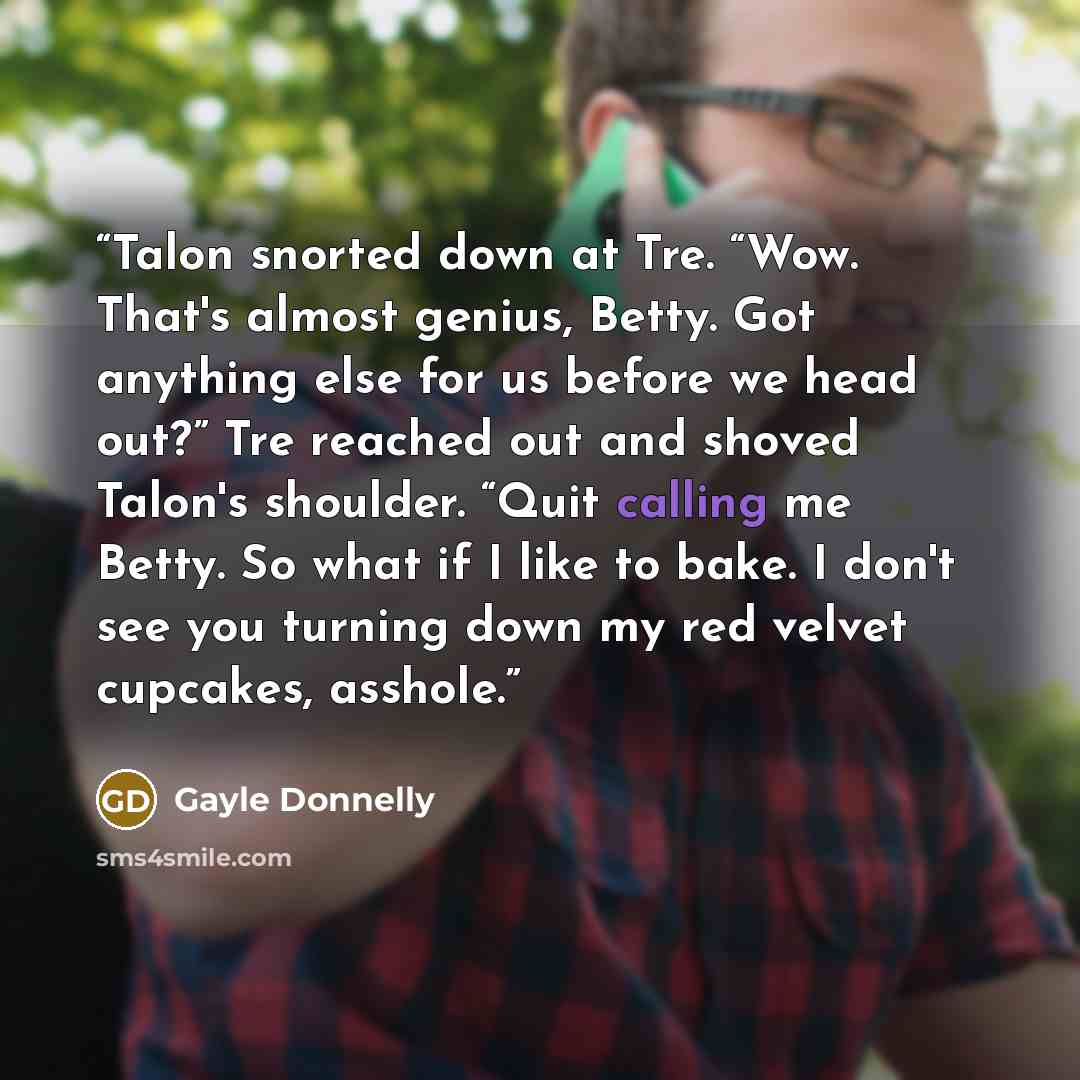 “Talon snorted down at Tre. “Wow. That's almost genius, Betty. Got anything else for us before we head out?” Tre reached out and shoved Talon's shoulder. “Quit calling me Betty. So what if I like to bake. I don't see you turning down my red velvet cupcakes, asshole.” quote by Gayle Donnelly