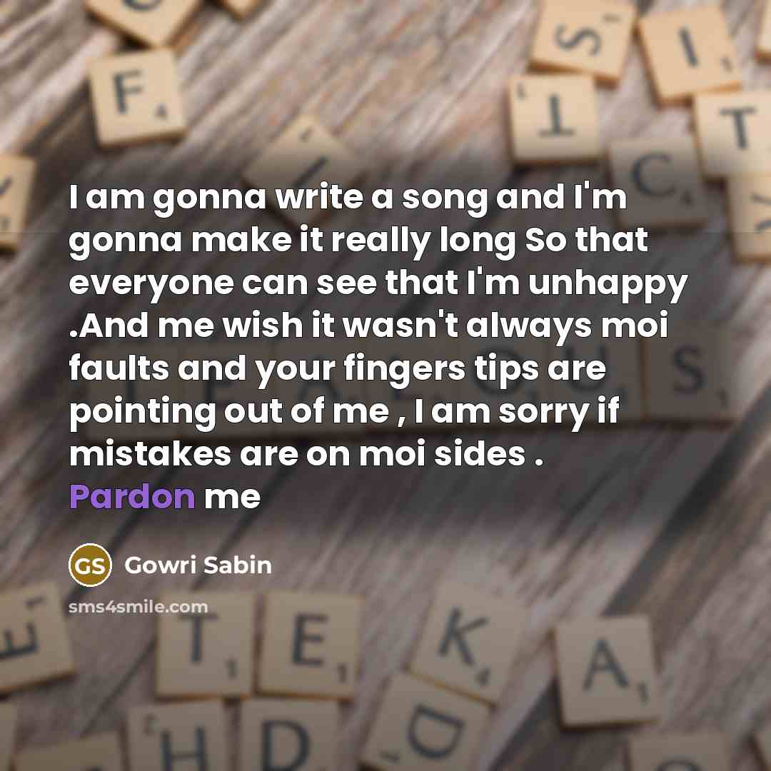 “I am gonna write a song and I'm gonna make it really long So that everyone can see that I'm unhappy .And me wish it wasn't always moi faults and your fingers tips are pointing out of me , I am sorry if mistakes are on moi sides . Pardon me” quote by Gowri Sabin
