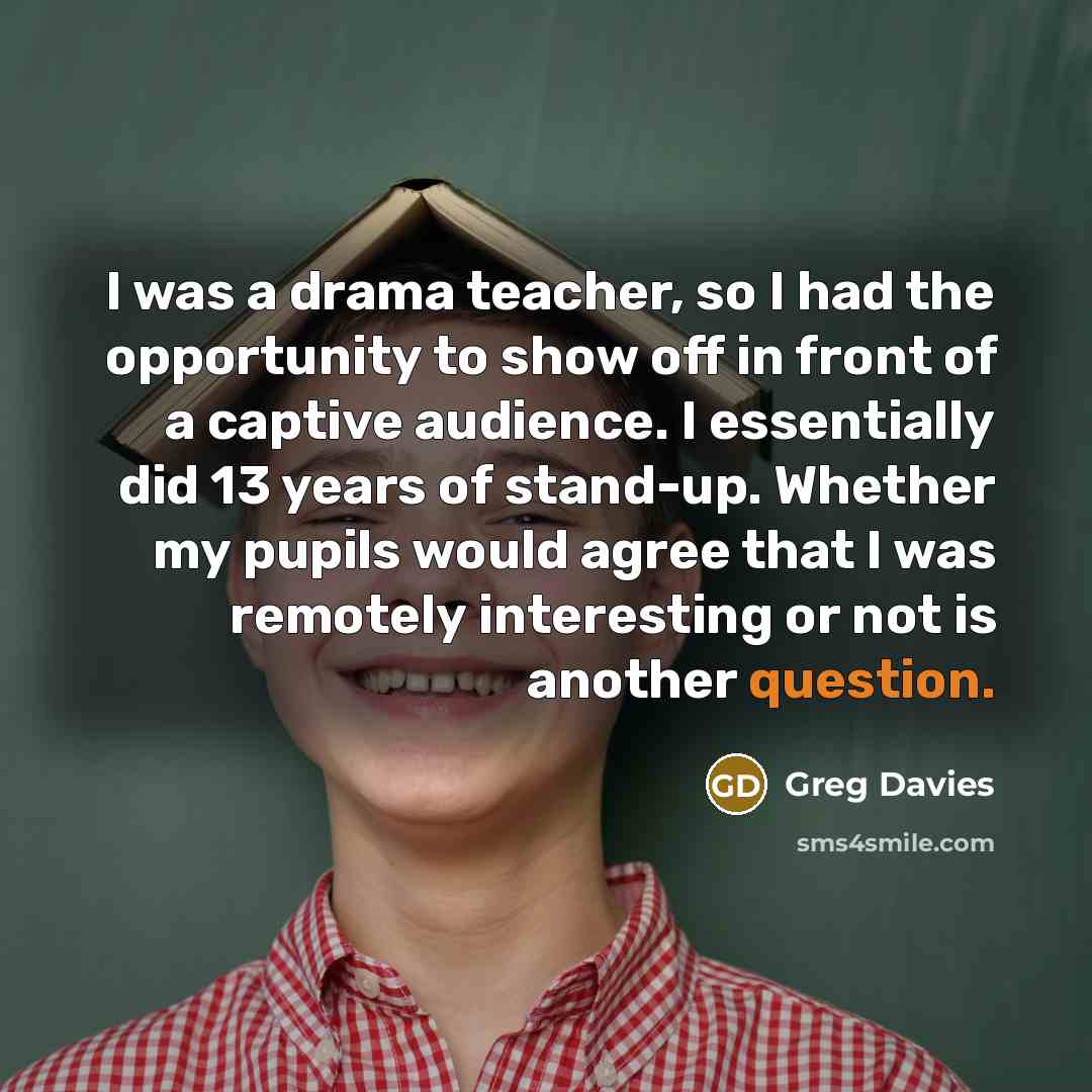 “I was a drama teacher, so I had the opportunity to show off in front of a captive audience. I essentially did 13 years of stand-up. Whether my pupils would agree that I was remotely interesting or not is another question.” quote by Greg Davies