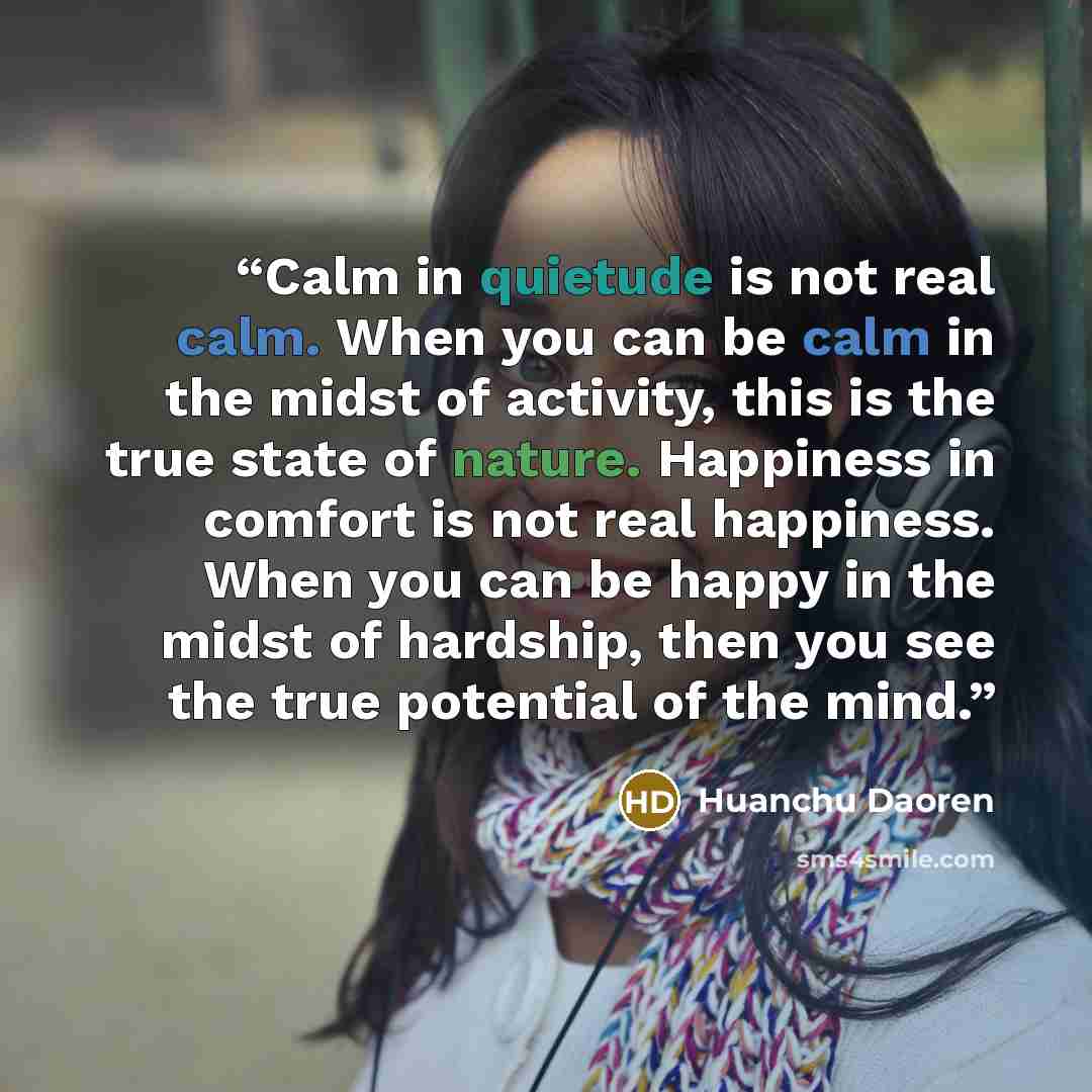 “Calm in quietude is not real calm. When you can be calm in the midst of activity, this is the true state of nature. Happiness in comfort is not real happiness. When you can be happy in the midst of hardship, then you see the true potential of the mind.” quote by Huanchu Daoren