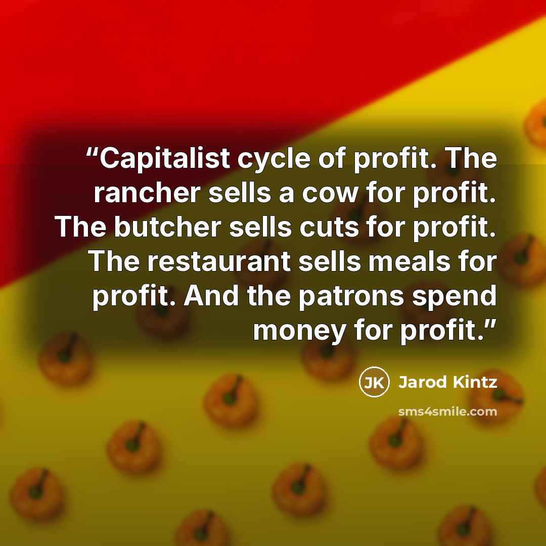 “Capitalist cycle of profit. The rancher sells a cow for profit. The butcher sells cuts for profit. The restaurant sells meals for profit. And the patrons spend money for profit.” quote by Jarod Kintz