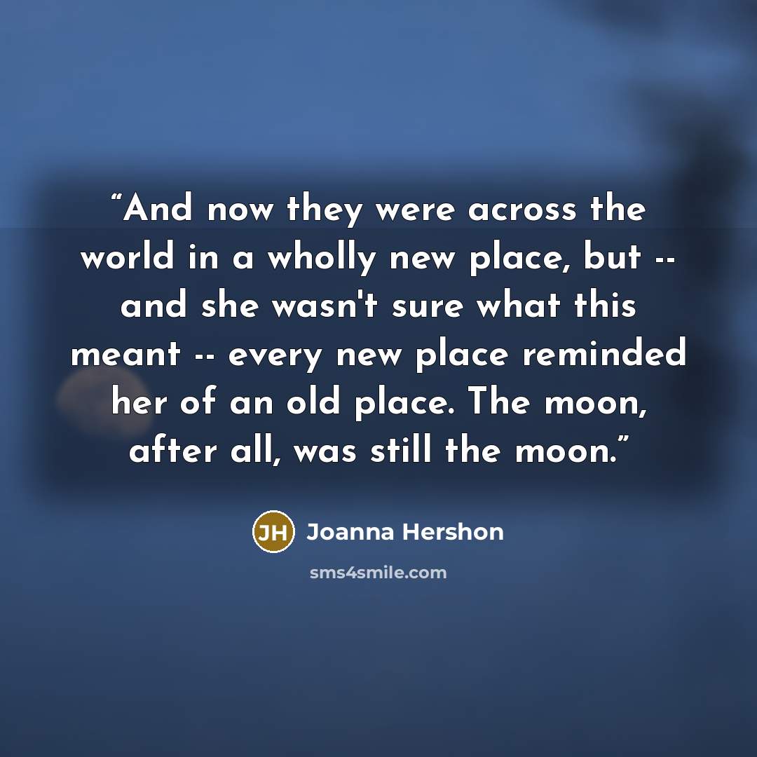 “And now they were across the world in a wholly new place, but -- and she wasn't sure what this meant -- every new place reminded her of an old place. The moon, after all, was still the moon.” quote by Joanna Hershon