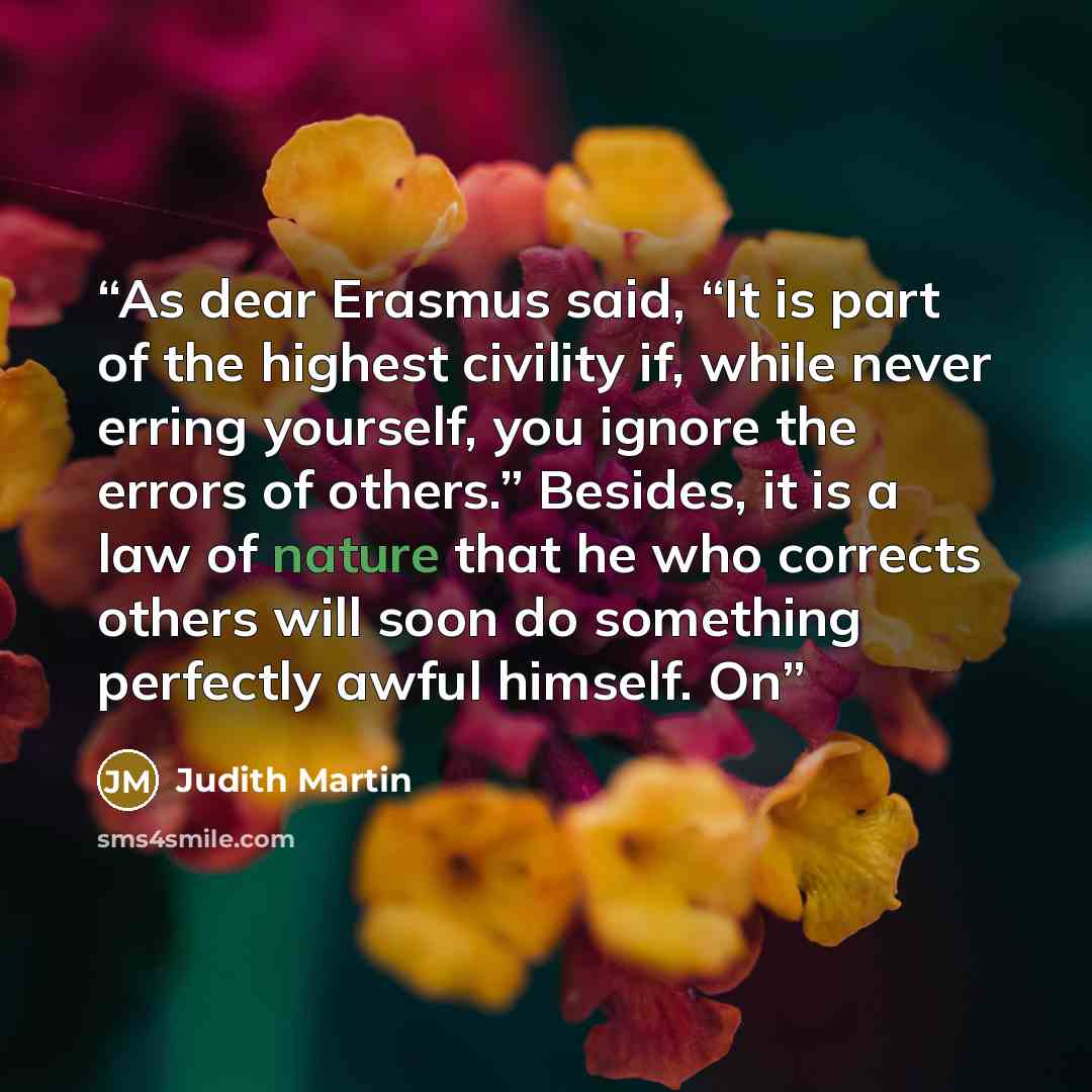 “As dear Erasmus said, “It is part of the highest civility if, while never erring yourself, you ignore the errors of others.” Besides, it is a law of nature that he who corrects others will soon do something perfectly awful himself. On” quote by Judith Martin