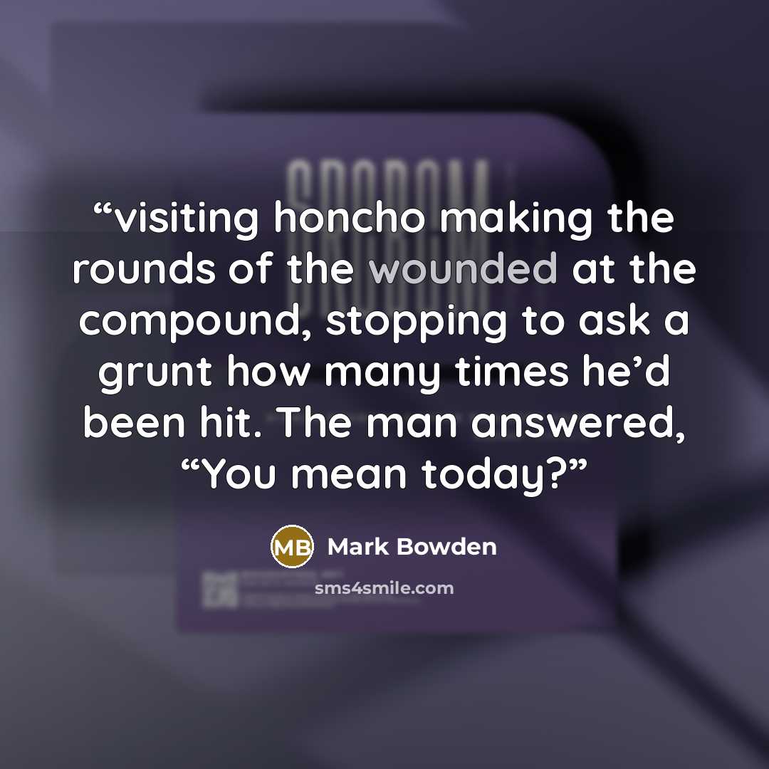 “visiting honcho making the rounds of the wounded at the compound, stopping to ask a grunt how many times he’d been hit. The man answered, “You mean today?” quote by Mark Bowden