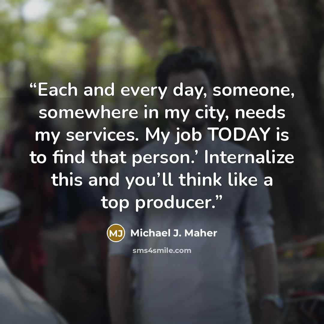 “Each and every day, someone, somewhere in my city, needs my services. My job TODAY is to find that person.’ Internalize this and you’ll think like a top producer.” quote by Michael J. Maher