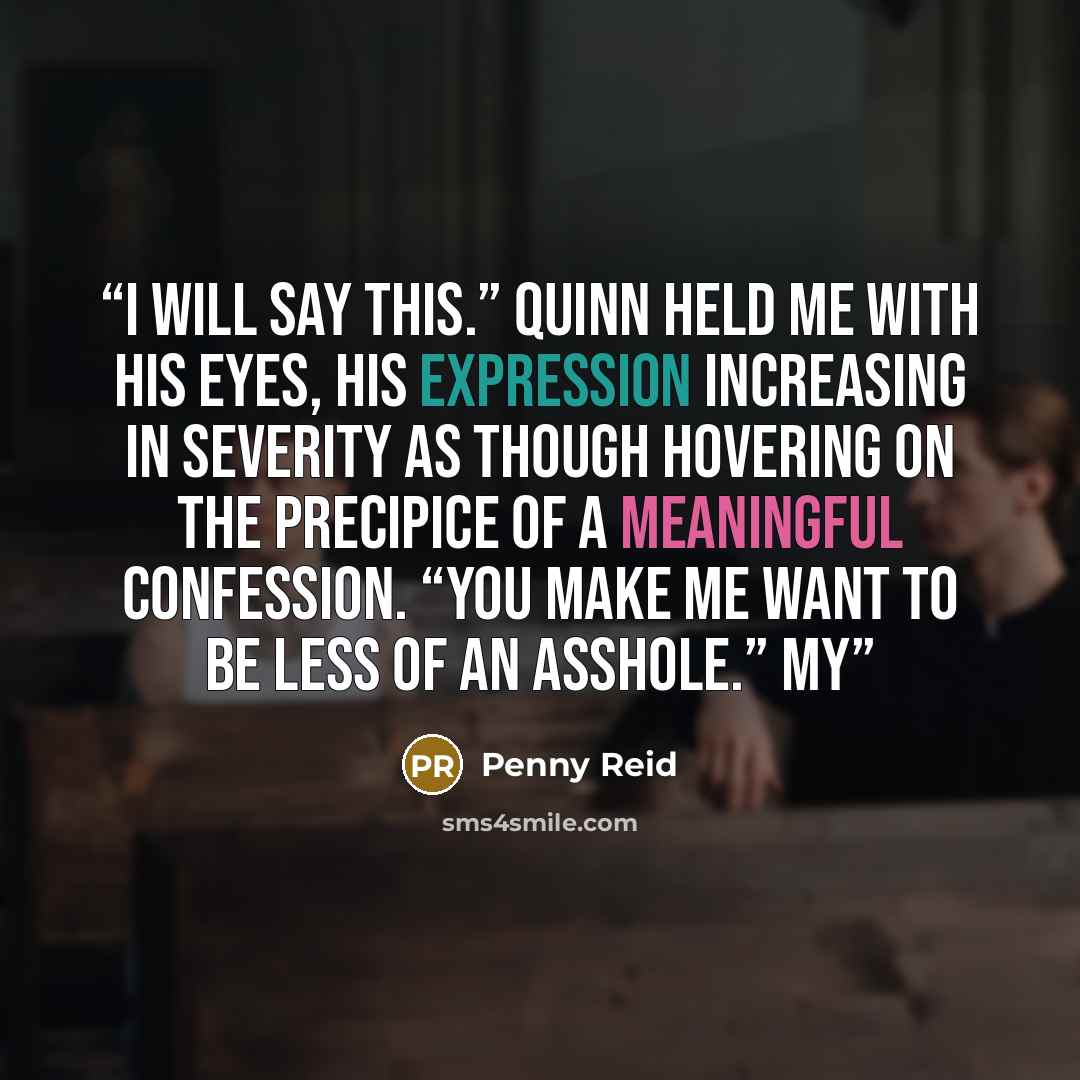 “I will say this.” Quinn held me with his eyes, his expression increasing in severity as though hovering on the precipice of a meaningful confession. “You make me want to be less of an asshole.” My” quote by Penny Reid