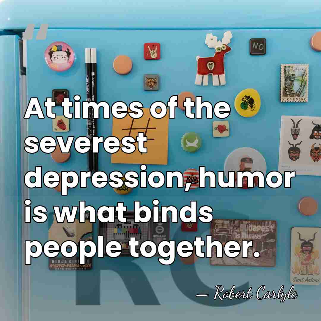 At times of the severest depression, humor is what binds people together. - Robert Carlyle
