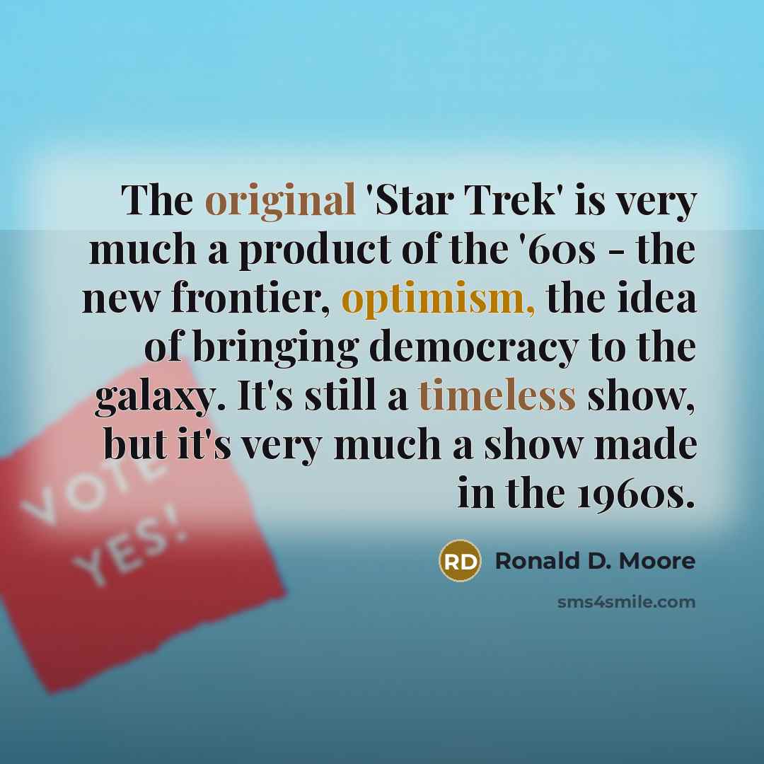 “The original 'Star Trek' is very much a product of the '60s - the new frontier, optimism, the idea of bringing democracy to the galaxy. It's still a timeless show, but it's very much a show made in the 1960s.” quote by Ronald D. Moore