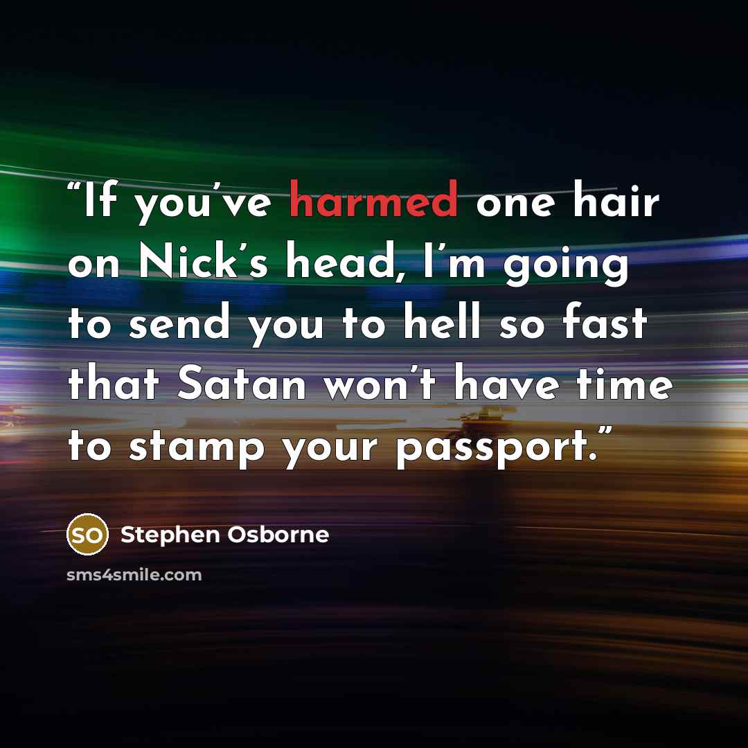 “If you’ve harmed one hair on Nick’s head, I’m going to send you to hell so fast that Satan won’t have time to stamp your passport.” quote by Stephen Osborne