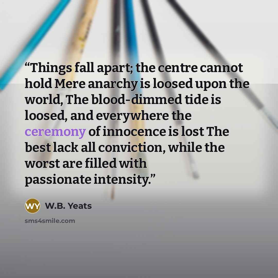 “Things fall apart; the centre cannot hold Mere anarchy is loosed upon the world, The blood-dimmed tide is loosed, and everywhere the ceremony of innocence is lost The best lack all conviction, while the worst are filled with passionate intensity.” quote by W.B. Yeats
