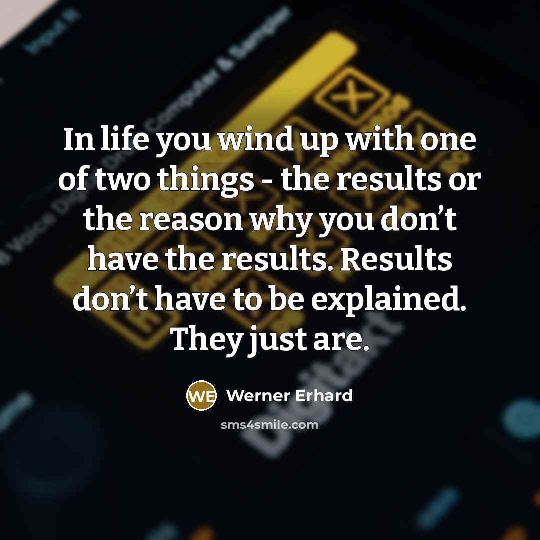 “In life you wind up with one of two things - the results or the reason why you don’t have the results. Results don’t have to be explained. They just are.” quote by Werner Erhard