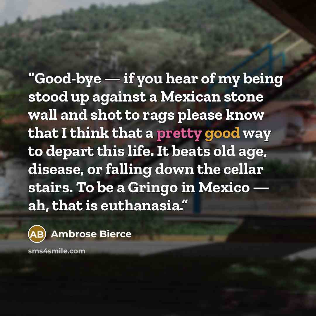 “Good-bye — if you hear of my being stood up against a Mexican stone wall and shot to rags please know that I think that a pretty good way to depart this life. It beats old age, disease, or falling down the cellar stairs. To be a Gringo in Mexico — ah, that is euthanasia.” quote by Ambrose Bierce