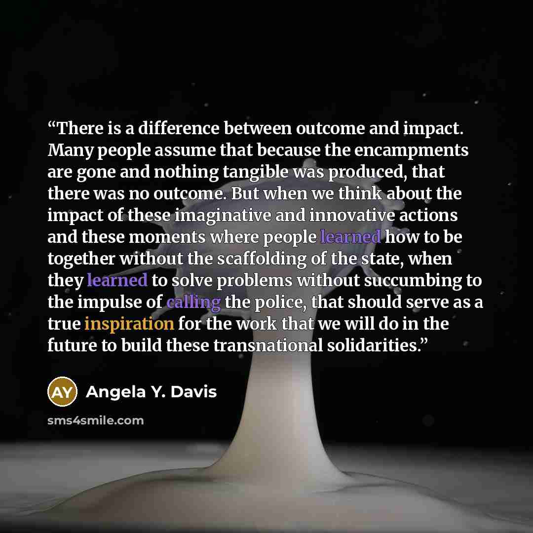 “There is a difference between outcome and impact. Many people assume that because the encampments are gone and nothing tangible was produced, that there was no outcome. But when we think about the impact of these imaginative and innovative actions and these moments where people learned how to be…” quote by Angela Y. Davis