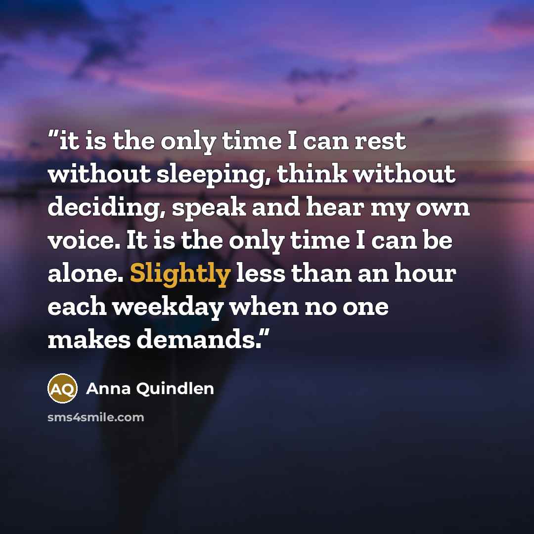 “it is the only time I can rest without sleeping, think without deciding, speak and hear my own voice. It is the only time I can be alone. Slightly less than an hour each weekday when no one makes demands.” quote by Anna Quindlen