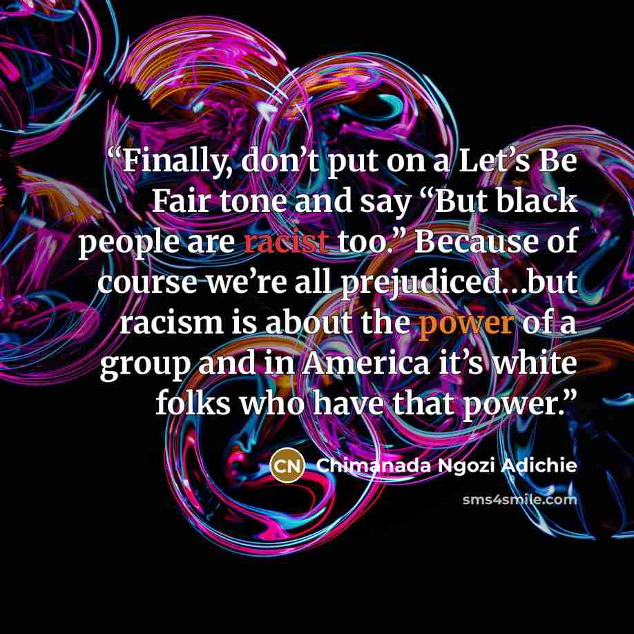 “Finally, don’t put on a Let’s Be Fair tone and say “But black people are racist too.” Because of course we’re all prejudiced…but racism is about the power of a group and in America it’s white folks who have that power.” quote by Chimanada Ngozi Adichie