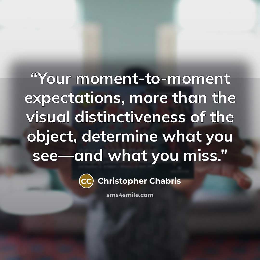 “Your moment-to-moment expectations, more than the visual distinctiveness of the object, determine what you see—and what you miss.” quote by Christopher Chabris
