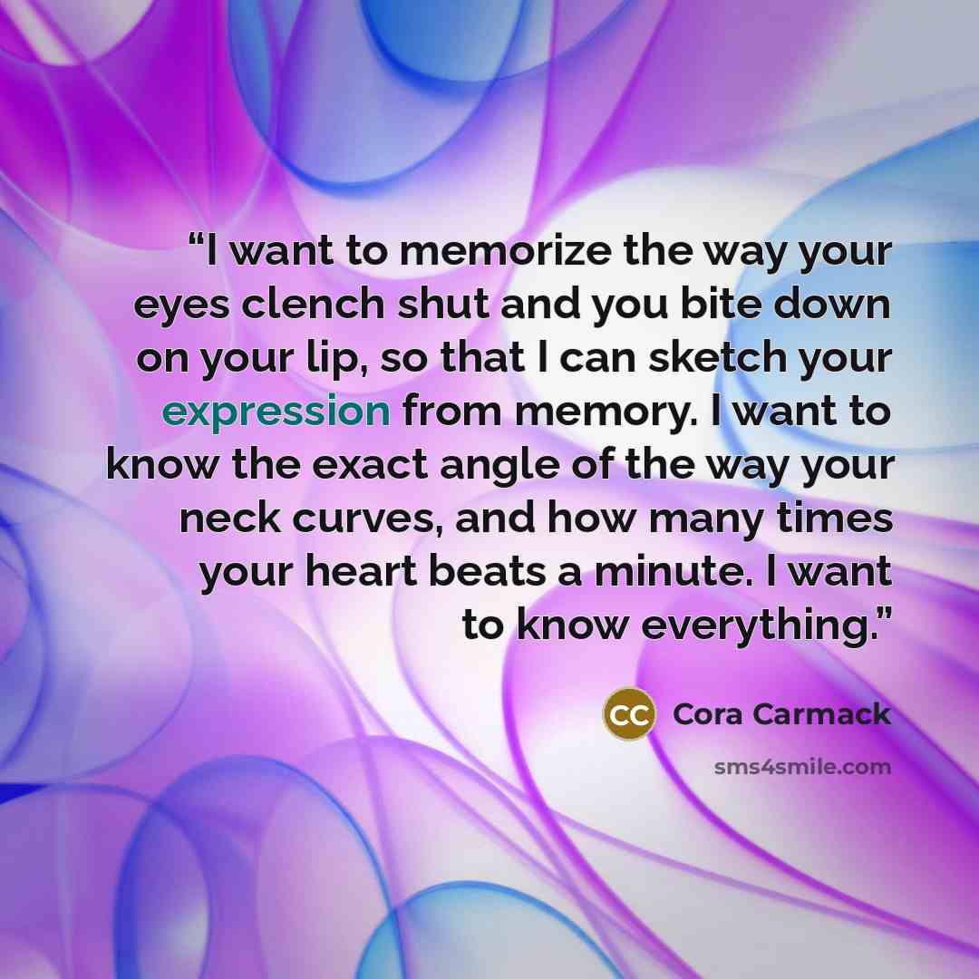 “I want to memorize the way your eyes clench shut and you bite down on your lip, so that I can sketch your expression from memory. I want to know the exact angle of the way your neck curves, and how many times your heart beats a minute. I want to know everything.” quote by Cora Carmack