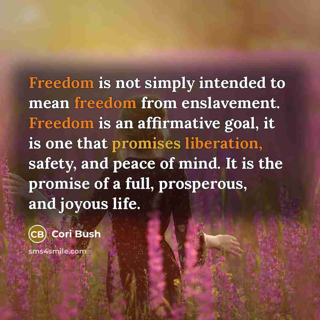 “Freedom is not simply intended to mean freedom from enslavement. Freedom is an affirmative goal, it is one that promises liberation, safety, and peace of mind. It is the promise of a full, prosperous, and joyous life.” quote by Cori Bush