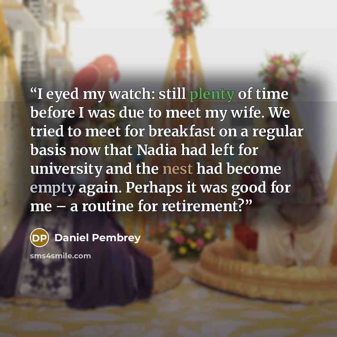 “I eyed my watch: still plenty of time before I was due to meet my wife. We tried to meet for breakfast on a regular basis now that Nadia had left for university and the nest had become empty again. Perhaps it was good for me – a routine for retirement?” quote by Daniel Pembrey