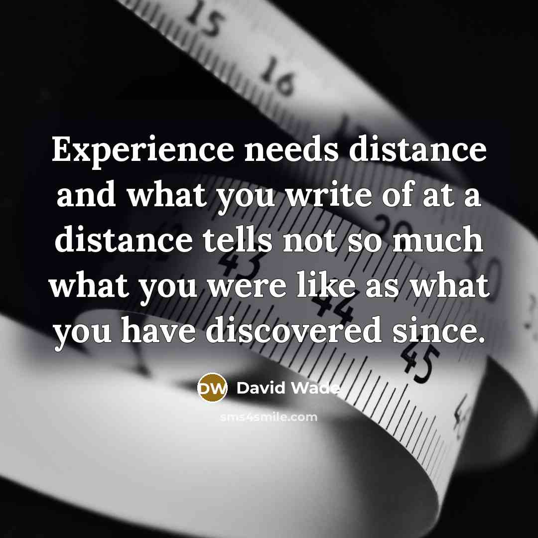 “Experience needs distance and what you write of at a distance tells not so much what you were like as what you have discovered since.” quote by David Wade
