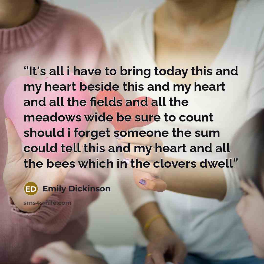 “It's all i have to bring today this and my heart beside this and my heart and all the fields and all the meadows wide be sure to count should i forget someone the sum could tell this and my heart and all the bees which in the clovers dwell” quote by Emily Dickinson