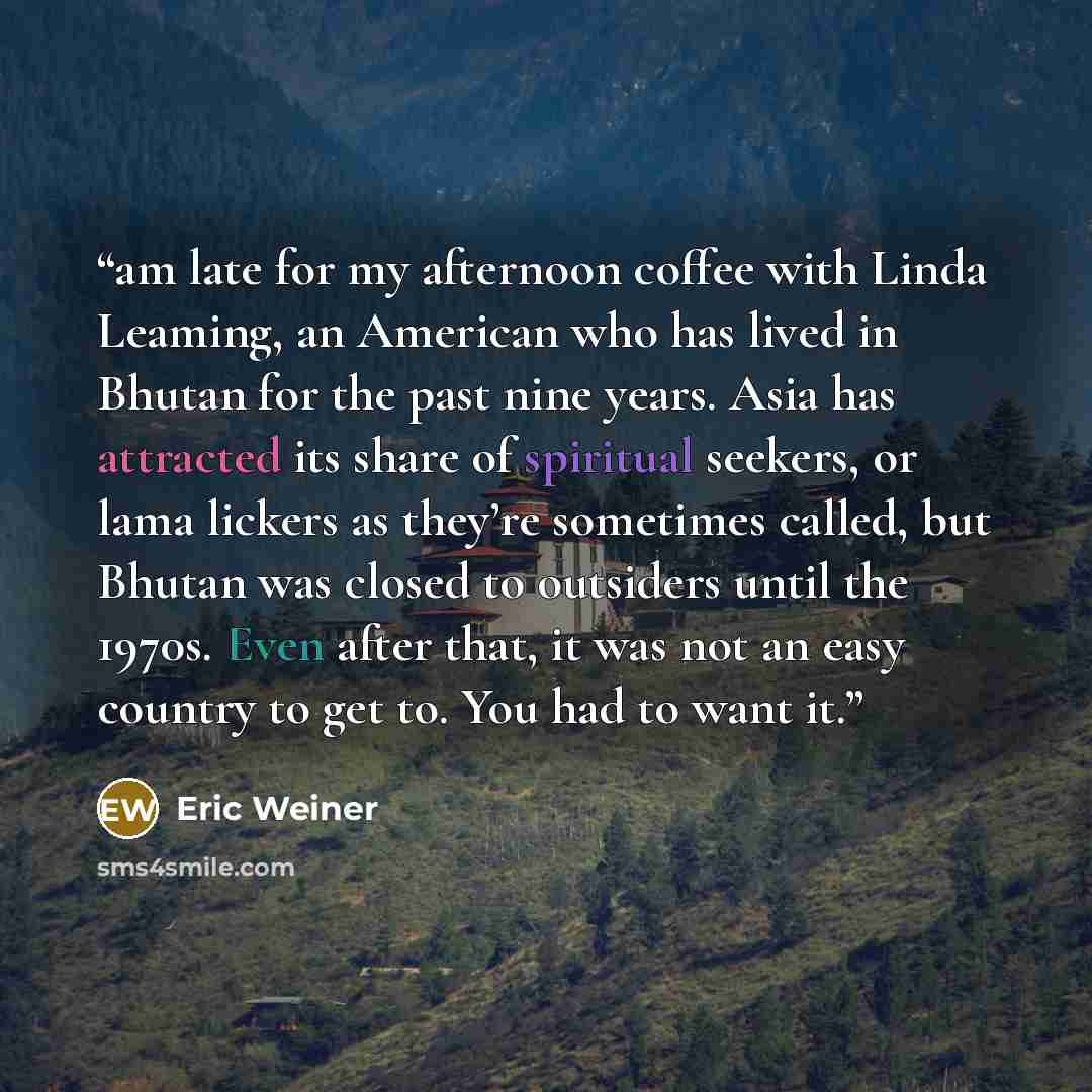 “am late for my afternoon coffee with Linda Leaming, an American who has lived in Bhutan for the past nine years. Asia has attracted its share of spiritual seekers, or lama lickers as they’re sometimes called, but Bhutan was closed to outsiders until the 1970s. Even after that, it was not an easy…” quote by Eric Weiner