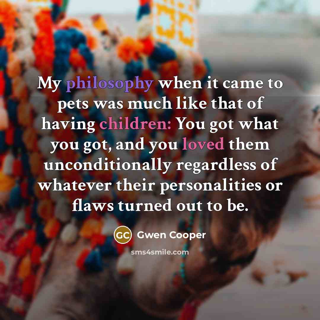 “My philosophy when it came to pets was much like that of having children: You got what you got, and you loved them unconditionally regardless of whatever their personalities or flaws turned out to be.” quote by Gwen Cooper