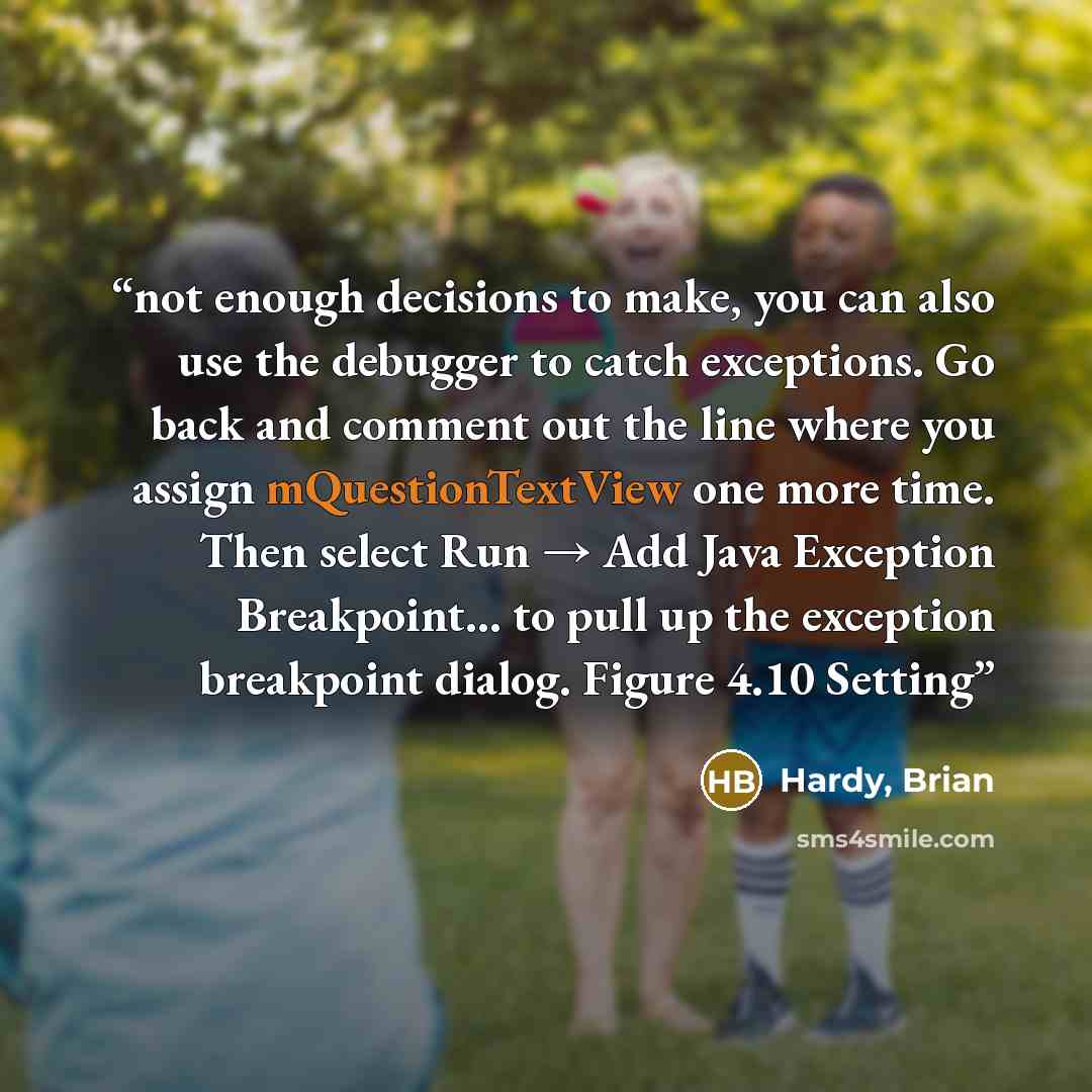 “not enough decisions to make, you can also use the debugger to catch exceptions. Go back and comment out the line where you assign mQuestionTextView one more time. Then select Run → Add Java Exception Breakpoint... to pull up the exception breakpoint dialog. Figure 4.10 Setting” quote by Hardy, Brian