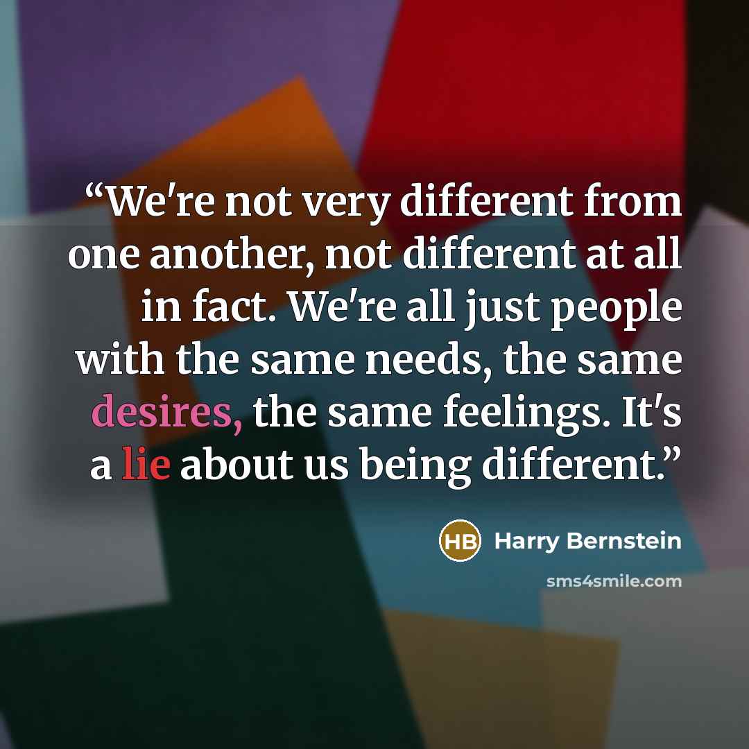 “We're not very different from one another, not different at all in fact. We're all just people with the same needs, the same desires, the same feelings. It's a lie about us being different.” quote by Harry Bernstein