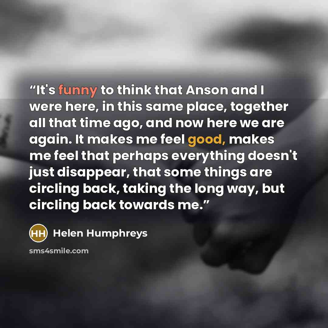 “It's funny to think that Anson and I were here, in this same place, together all that time ago, and now here we are again. It makes me feel good, makes me feel that perhaps everything doesn't just disappear, that some things are circling back, taking the long way, but circling back towards me.” quote by Helen Humphreys