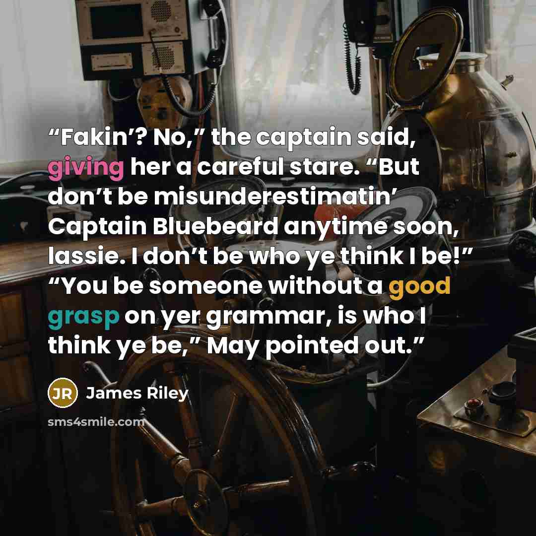 “Fakin’? No,” the captain said, giving her a careful stare. “But don’t be misunderestimatin’ Captain Bluebeard anytime soon, lassie. I don’t be who ye think I be!” “You be someone without a good grasp on yer grammar, is who I think ye be,” May pointed out.” quote by James Riley