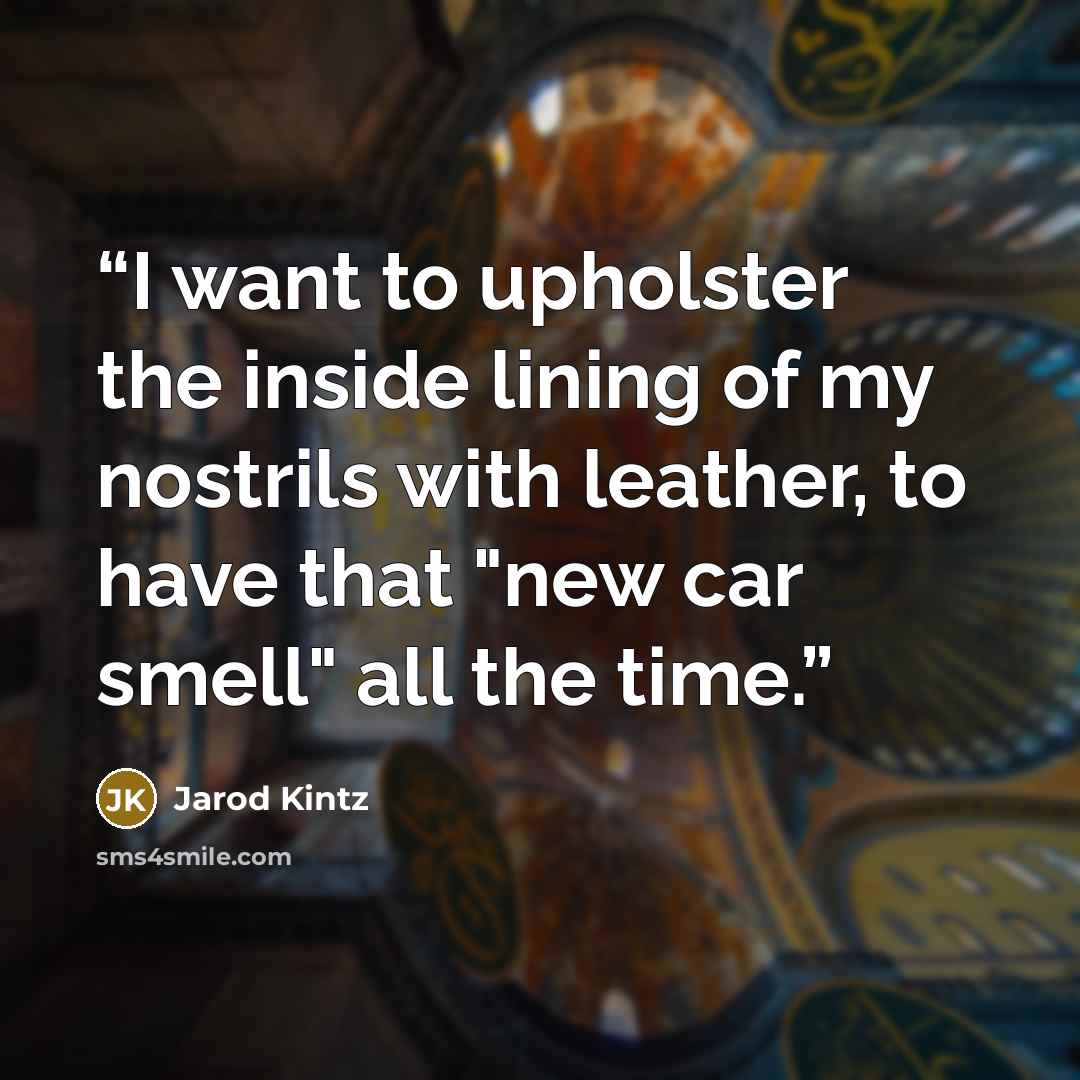 “I want to upholster the inside lining of my nostrils with leather, to have that "new car smell" all the time.” quote by Jarod Kintz