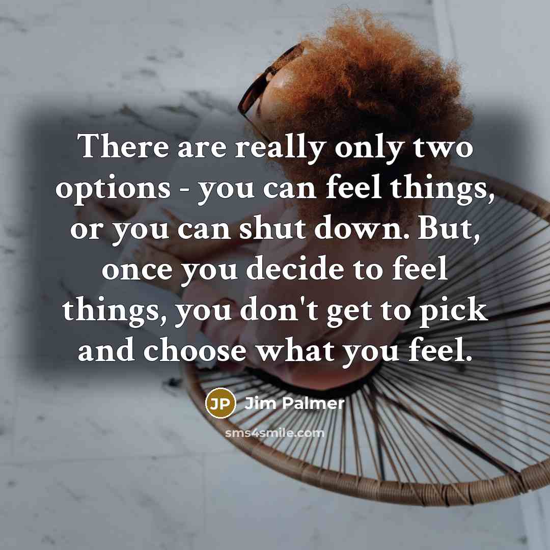 “There are really only two options - you can feel things, or you can shut down. But, once you decide to feel things, you don't get to pick and choose what you feel.” quote by Jim Palmer