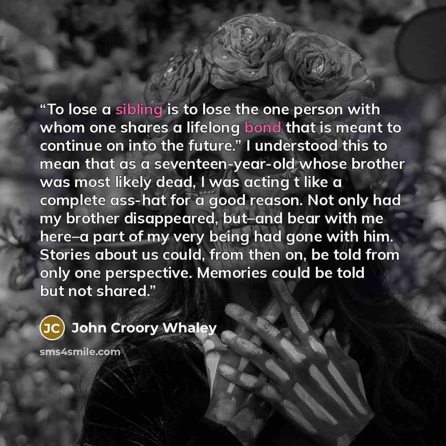 “To lose a sibling is to lose the one person with whom one shares a lifelong bond that is meant to continue on into the future.” I understood this to mean that as a seventeen-year-old whose brother was most likely dead, I was acting t like a complete ass-hat for a good reason. Not only had my…” quote by John Croory Whaley