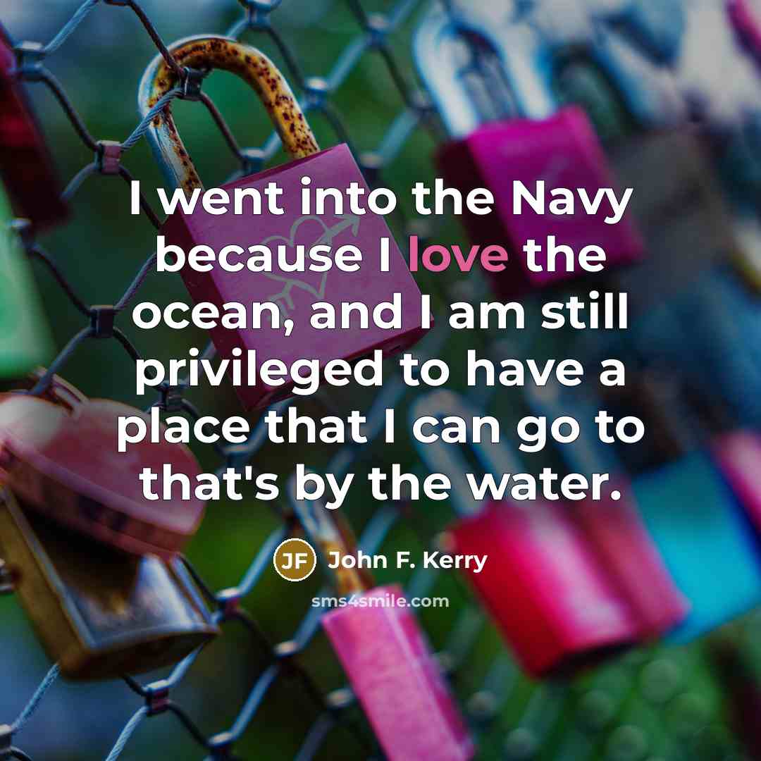 “I went into the Navy because I love the ocean, and I am still privileged to have a place that I can go to that's by the water.” quote by John F. Kerry