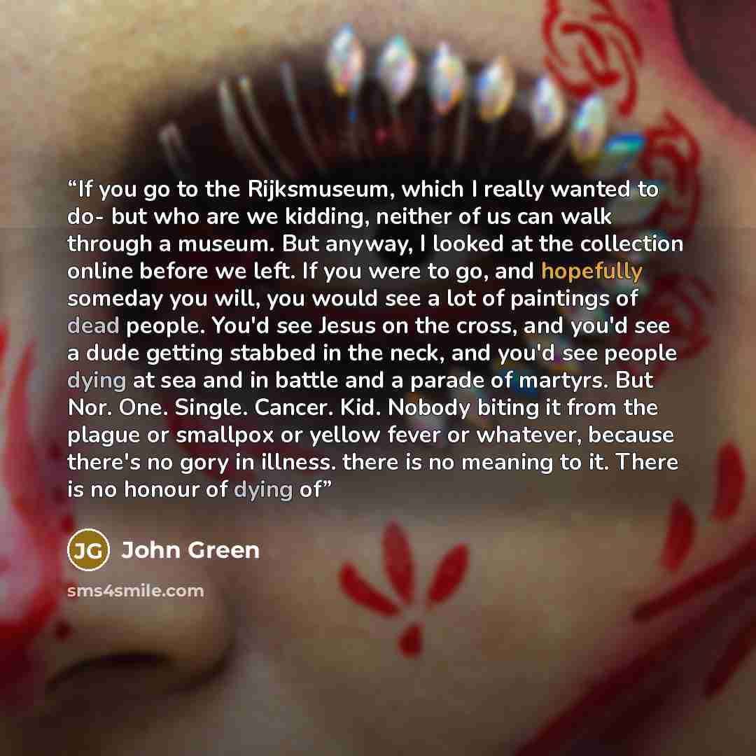 “If you go to the Rijksmuseum, which I really wanted to do- but who are we kidding, neither of us can walk through a museum. But anyway, I looked at the collection online before we left. If you were to go, and hopefully someday you will, you would see a lot of paintings of dead people. You'd see…” quote by John Green